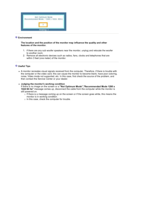 Page 130Environment  
The location and the position of the monitor may influence the quality and other 
features of the monitor. 
1. if there are any sub woofer speakers near the monitor, unplug and relocate the woofer 
to another room.  
2. Remove all electronic devices such as radios, fans, clocks and telephones that are 
within 3 feet (one meter) of the monitor. 
Useful Tips 
zA monitor recreates visual signals received from the computer. Therefore, if there is trouble with 
the computer or the video card,...