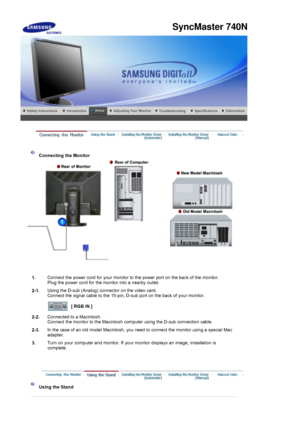 Page 25 
 
 Connecting the Monitor 
1. Connect the power cord for your monitor to the power port on the back of the monitor. 
Plug the power cord for the monitor into a nearby outlet.
2-1. Using the D-sub (Analog) connector on the video card. 
Connect the signal cable to the 15-pin, D-sub port on the back of your monitor. 
 
[ RGB IN ]  
2-2. Connected to a Macintosh. 
Connect the monitor to the Macintosh computer using the D-sub connection cable.
2-3. In the case of an old model Macintosh, you need to connect...