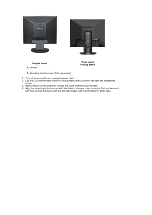 Page 33Simple standPivot stand 
Sliding Stand
A. Monitor  
B. Mounting interface pad (Sold separately) 
   1. Turn off your monitor and unplug its power cord.  
2. Lay the LCD monitor face-down on a flat surface with a cushion beneath it to protect the 
screen.
3. Remove four screws and then remove the stand from the LCD monitor.  
4. Align the mounting interface pad with the holes in the rear cover mounting Pad and secure it 
with four screws that came with the arm-type base, wall mount hanger or other base. 
 