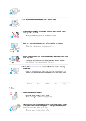 Page 6 
 
Use the recommended detergent with a smooth cloth.  
 
 
If the connector between the plug and the pin is dusty or dirty, clean it 
properly with a dry cloth. 
zA dirty connector may cause an electric shock or fire.  
 
 
Make sure to unplug the power cord before cleaning the product. 
zOtherwise, this may cause electric shock or fire.  
 
 
Unplug the power cord from the power outlet and wipe the product using 
a soft, dry cloth. 
zDo not use any chemicals such as wax, benzene, alcohol, thinners,...