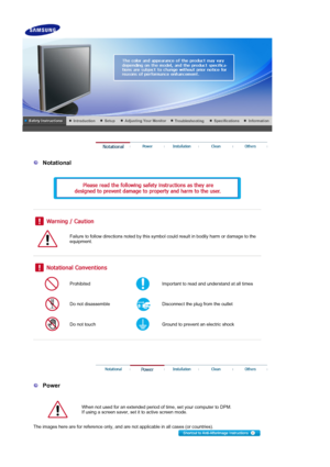Page 2 
 
  Notational 
  
 
 
 
 
 
Failure to follow directions noted by this symbol could result in bodily harm or damage to the 
equipment.  
 
 
 
Prohibited Important to read and understand at all times 
Do not disassemble Disconnect the plug from the outlet 
Do not touch Ground to prevent an electric shock 
 
 
 
 
 
  Power 
  
When not used for an extended period of time, set your computer to DPM.  
If using a screen saver, set it to active screen mode.  
The images here are for reference only, and...