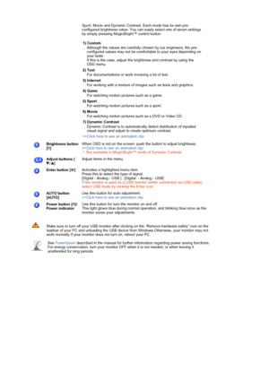 Page 12 
 
  
 
 
 
 
Sport, Movie and Dynamic Contrast. Each mode has its own pre-
configured brightness value. You can easily select one of seven settings 
by simply pressing MagicBright™ control button.  
 
1) Custom  
Although the values are carefully chosen by our engineers, the pre-
configured values may not be comfortable to your eyes depending on 
your taste. 
If this is the case, adjust the brightness and contrast by using the 
OSD menu. 
2) Text  
For documentations or work involving a lot of text.
3)...