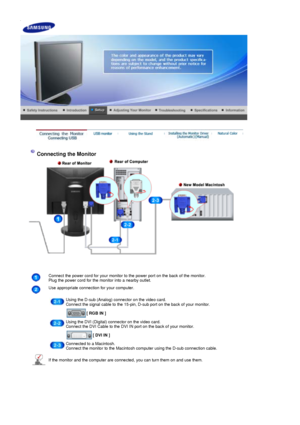 Page 15 
 
 
 
Connecting the Monitor 
Connect the power cord for your monitor to the power port on the back of the monitor. 
Plug the power cord for the monitor into a nearby outlet.
Use appropriate connection for your computer.
 
Using the D-sub (Analog) connector on the video card. 
Connect the signal cable to the 15-pin, D-sub port on the back of your monitor.
 
[ RGB IN ]  
Using the DVI (Digital) connector on the video card. 
Connect the DVI Cable to the DVI IN port on the back of your monitor.
 
[ DVI IN...