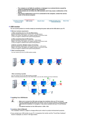Page 17zThe company is not liable for problems or damages to an external device caused by 
using an unauthorized cable for the connection.   
zSome products do not follow the USB standard, and it may cause a malfunction of the 
device.  
zIf the device malfunctions even if it is c
onnected to the computer, contact the service 
center of the device/computer.   
 
 
  
USB monitor  You can use this product as a monitor simply by connecting the power cable and the USB cable to your PC. 
 
 Minimum hardware...