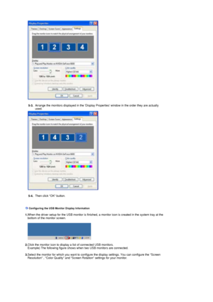 Page 19   
   
5-3.  Arrange the monitors displayed in the Display Properties window in the order they are actually 
used.
   
   
   
5-4.  Then click OK button.
    
    
 
 Configuring the USB Monitor Display Information     
  1.  When the driver setup for the USB monitor is finished, a monitor icon is created in the system tray at the 
bottom of the monitor screen.
    
   
   
  2.  Click the monitor icon to display a list of connected USB monitors.  
Example) The following figure shows when two USB...