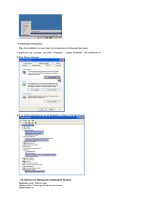 Page 20 
    
 
 Checking the configuration     
   After the installation, you can check the configuration by following these steps.
    
  1.  Right-click ‘My Computer’, and select ‘Properties’ – ‘System Properties’ – the ‘Hardware tab’.
    
  2.  Click ‘Device Manager’.
   
   
  3. A list of the installed device will be displayed, as shown in the figure below.
   
    
 
     The Initial Screen Settings after Installing the Program
 
Applicable mode: Extend mode 
Mode position: To the right of the primary...