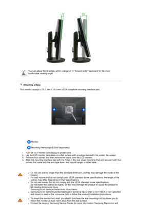 Page 23 
  
  
 You can adjust the tilt anlgle within a range of -3° forward to 22° backward for the most 
comfortable viewing angle
 
 
   Attaching a Base 
   This monitor accepts a 75.0 mm x 75.0 mm VESA-compliant mounting interface pad.
 Monitor  
   Mounting interface pad (Sold separately) 
 
  1. Turn off your monitor and unplug its power cord.   2. Lay the LCD monitor face-down on a flat surface with a cushion beneath it to protect the screen.  
3. Remove four screws and then remove the stand from the...