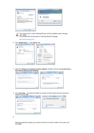 Page 26 
 
    
This monitor driver is under certifying MS logo, and this installation doesnt damage 
your system.  
The certified driver will be posted on Samsung Monitor homepage  
 
http://www.samsung.com/ 
6. Click  Update Driver…  in the 
Driver tab.  
 
 
   
7. Check the  Browse my computer for driver software  checkbox and click 
Let me pick from a 
list of device drivers on my computer .  
 
 
   
8. Click  Have Disk…  and select the folder (for example, D:\Drive) where the driver setup file is...