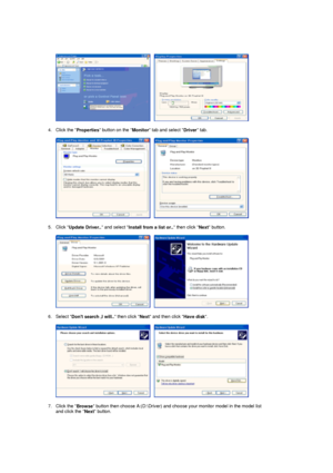 Page 28     
 
4. Click the  Properties button on the 
Monitor tab and select 
Driver tab.  
 
     
 
5. Click  Update Driver..  and select 
Install from a list or..  then click 
Next button.  
 
     
 
6. Select  Dont search ,I will..  then click 
Next and then click 
Have disk.  
 
     
 
7. Click the  Browse button then choose A:(D:\Driver) and choose your monitor model in the model list 
and click the  Next button.  
 
 