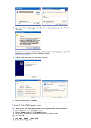 Page 29     
 
8. If you can see following  Message window, then click the 
Continue Anyway button. Then click 
 OK  button. 
 
  
 
This monitor driver is under certified MS logo,and  this installation doesnt damage your system.The 
certified driver will be posted on Samsung Monitor homepage. 
http://www.samsung.com/ 
 
9. Click the  Close button then click 
OK button continually. 
 
 
 
     
 
10. Monitor driver installation is completed.  
 
 
 
    Microsoft® Windows® 2000 Operating System
 
 
When you can...