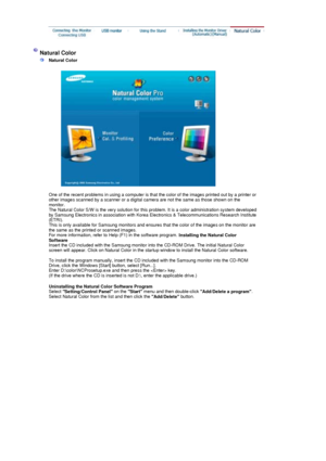 Page 31  
One of the recent problems in using a computer is that  the color of the images printed out by a printer or 
other images scanned by a scanner or a digital camera are not the same as those shown on the 
monitor.  
The Natural Color S/W is the very solution for this problem. It is a color administration system developed 
by Samsung Electronics in association with Korea Electronics & Telecommunications Research Institute 
(ETRI). 
This is only available for Samsung monitors and ensures that the color of...