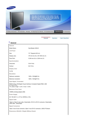 Page 47 
 
 General 
General
Model Name SyncMaster 940UX
LCD Panel
Size 19  Diagonal (48 cm)
Display area 376.32 mm (H) x 301.056 mm (V)
Pixel Pitch 0.294 mm (H) x 0.294 mm (V)
Synchronization
Horizontal 30~81 kHz
Vertical 56~75 Hz
Display Color
16.7M
Resolution
Optimum resolution 1280 x 1024@60 Hz 
Maximum resolution 1280 x 1024@75 Hz 
Input Signal, Terminated
RGB Analog, DVI(Di gital Visual Interface) Co mpliant Digital RGB, USB 
0.7 Vp-p ± 5 % 
TTL level (V high  ≥ 2.0V, V low 
≤ 0.8V)
Maximum Pixel Clock...