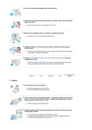 Page 6Use the recommended detergent with a smooth cloth.  
 
 
If the connector between the plug and the pi n is dusty or dirty, clean it properly 
using a dry cloth. 
zA dirty connector may cause electric shock or fire.  
 
 
Make sure to unplug the power co rd before cleaning the product. 
zOtherwise, this may cause electric shock or fire.  
 
 
Unplug the power cord from the power  outlet and wipe the product using a 
soft, dry cloth. 
zDo not use any chemicals such as wax, benzene, alcohol, thinners,...