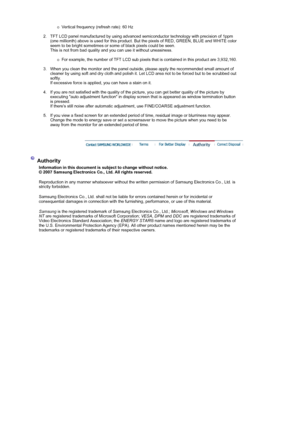 Page 53{Vertical frequency (refresh rate): 60 Hz 
 
2. TFT LCD panel manufactured by using advanced semiconductor technology with precision of 1ppm 
(one millionth) above is used for this product. But the pixels of RED, GREEN, BLUE and WHITE color 
seem to be bright sometimes or some of black pixels could be seen. 
This is not from bad quality and you can use it without uneasiness. 
 
{For example, the number of TFT LCD sub pixels that is contained in this product are 3,932,160. 
 
3. When you clean the monitor...