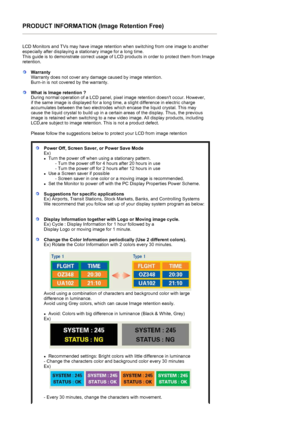 Page 54PRODUCT INFORMATION (Image Retention Free) 
 
LCD Monitors and TVs may have image retention when switching from one image to another 
especially after displaying a stationary image for a long time.  
This guide is to demonstrate correct usage of LCD products in order to protect them from Image 
retention.  
 
WarrantyWarranty does not cover any damage caused by image retention.  
Burn-in is not covered by the warranty. 
What is Image retention ? 
During normal operation of a LCD panel, pixel image...