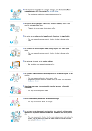 Page 7 If the monitor is dropped or the casing is damaged, turn the monitor off and 
unplug the power cord. Then contact the Service Center . 
zThe monitor may malfunction, causing electric shock or fire.  
 
 
Disconnect the plug from the outlet during storms or lightning or if it is not 
used for a long period of time. 
zFailure to do so may cause electric shock or fire.  
 
 
Do not try to move the monitor by pulling only the wire or the signal cable. 
zThis may cause a breakdown, electric shock or fire due...