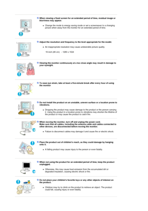 Page 8 
When viewing a fixed screen for an extended period of time, residual image or 
blurriness may appear. 
zChange the mode to energy saving mode or set a screensaver to a changing 
picture when away from the monitor for an extended period of time.  
 
Adjust the resolution and frequency to the level appropriate for the model. 
zAn inappropriate resolution may cause undesirable picture quality.  
 
19 inch (48 cm) - 1280 x 1024 
 
Viewing the monitor continuously at a too close angle may result in damage...