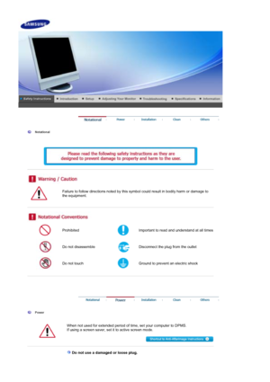 Page 2 
 
  Notational  
    
 
 
 
 
 
Failure to follow directions noted by this symbol could result in bodily harm or damage to 
the equipment.  
 
 
 
Prohibited Important to read and understand at all times 
Do not disassemble Disconnect the plug from the outlet 
Do not touch Ground to prevent an electric shock 
 
 
 
 
 
  Power 
  When not used for extended period of time, set your computer to DPMS.  
If using a screen saver, set it to active screen mode.  
 
 
 
 Do not use a damaged or loose plug. 
 
