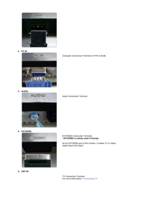 Page 13  
 
2. PC IN 
 
  
 
Computer Connection Terminal (15 Pin D-SUB) 
 
 
3. AUDIO 
 
 
  
Audio Connection Terminal 
 
4. EXT(RGB)  
 
 
 
 
EXT(RGB) Connection Terminal 
- EXT(RGB) is mainly used in Europe.  
As for EXT(RGB) port of the monitor, it makes TV or Video 
signal input and output. 
5. ANT IN  
 
TV Connection Terminal 
For more information > Connecting TV  
 
 
 
 