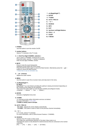 Page 157.  (MagicBright™)
8. ENTER
9. TTX/MIX
10. AUTO / PRE-CH
11.  P   
12. SOURCE 
13. INFO 
14. EXIT 
15. Up-Down Left-Right Buttons 
16. DUAL l - ll
17. SLEEP
18. P.MODE
  
   
1. POWER 
Use this button to turn the monitor On/Off. 
 
2. number buttons  
Selects TV channels in the TV mode.  
 
3. -/-- (One/Two-Digit CHANNEL selection )  
Use to select a CHANNEL numbered ten or over.  
Press this button, and the -- symbol is displayed.  
Enter the two-digit CHANNEL number.  
 
4. MUTE 
Press to mute the...