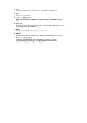Page 16 
  
13. INFO  
Current picture information is displayed on the upper left corner of the screen. 
 
14. EXIT 
Exits from the menu screen.  
 
15. Up-Down Left-Right Buttons  
Moves from one menu item to another horizontally, vertically or adjusts selected menu 
values.  
 
16. DUAL l - ll 
STEREO / MONO can be operated depending on broadcasting type by using DUAL button 
on the remote control while watching TV.  
 
17. SLEEP 
Turns the monitor off after a pre-determined period of time. 
 
18. P.MODE...