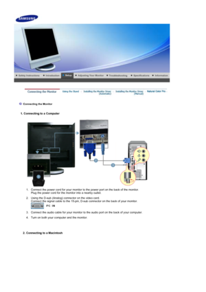 Page 17 
 
  1. Connecting to a Computer 
 
 
 
 
Connecting the Monitor 
  1. Connect the power cord for your monitor to the power port on the back of the monitor. 
Plug the power cord for the monitor into a nearby outlet.
  2. Using the D-sub (Analog) connector on the video card.   Connect the signal cable to the 15-pin, D-sub connector on the back of your monitor. 
 
  3. Connect the audio cable for your monitor to the audio port on the back of your computer.
  4. Turn on both your computer and the monitor....
