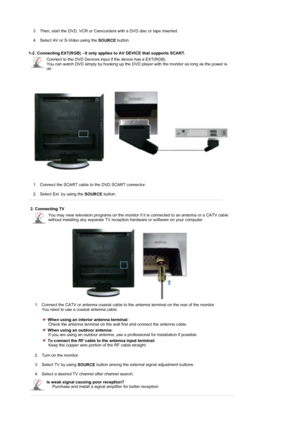 Page 19 3. Then, start the DVD, VCR or Camcorders with a DVD disc or tape inserted. 
 
4. Select AV or S-Video using the 
SOURCE button.  
 
1-2. Connecting EXT(RGB) - It only applies to AV DEVICE that supports SCART. 
Connect to the DVD Devices input if the device has a EXT(RGB). 
You can watch DVD simply by hooking up the DVD player with the monitor as long as the power is 
on.
1. Connect the SCART cable to the DVD SCART connector. 
 
2. Select Ext. by using the 
SOURCE button.  
 
2. Connecting TV 
You may...