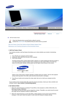 Page 35 
 
 Self-Test Feature Check  
Check the following items yourself before calling for service. 
Contact the service center  for problems that you cannot solve by yourself.  
 
Self-Test Feature Check  | Not Optimum Mode  | Display Adapter Driver  
Maintenance and Cleaning  | Symptoms & Recommended Actions
 
 
1. Self-Test Feature Check
Your monitor provides a self test feature that allows you to check whether your monitor is functioning 
properly. 
1. Turn off both your computer and the monitor.  
2....