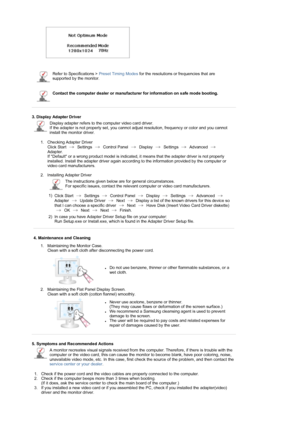 Page 36  
 
 
Refer to Specifications > Preset Timing Modes for the resolutions or frequencies that are 
supported by the monitor.
Contact the computer dealer or manufacturer for information on safe mode booting.
 
 
3. Display Adapter Driver 
Display adapter refers to the computer video card driver.  
If the adapter is not properly set, you cannot adjust resolution, frequency or color and you cannot 
install the monitor driver.
1. Checking Adapter Driver 
Click Start   Settings   Control Panel   Display...