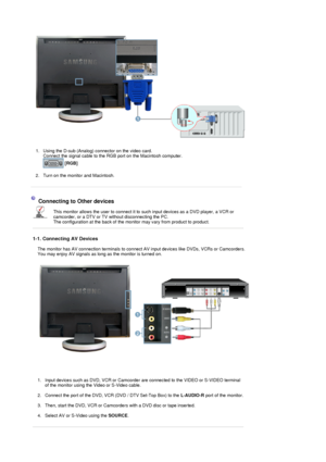 Page 20 
1. Using the D-sub (Analog) connector on the video card.  
Connect the signal cable to the RG B port on the Macintosh computer. 
  [RGB]   
 
2. Turn on the monitor and Macintosh.    
   
 
Connecting to Other devices 
This monitor allows the user to
 connect it to such input devices as a DVD player, a VCR or 
camcorder, or a DTV or TV  without disconnecting the PC.  
The configuration at the bac k of the monitor may vary from product to product.  
 
1-1. Connecting AV Devices 
The monitor has AV...