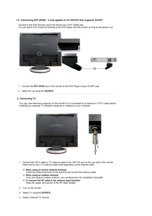 Page 21  
1-2. Connecting EXT.(RGB) - It only appli
es to AV DEVICE that supports SCART. 
Connect to the DVD Devices input if the device has a EXT (RGB) jack.  
You can watch DVD simply by hooking up the DVD player  with the monitor as long as the power is on. 
1. Connect the EXT (RGB) port of the monitor to the DV D Player using a SCART jack. 
 
2. Select Ext. by using the  SOURCE.  
 
2. Connecting TV 
You may view television programs on the monitor if  it is connected to an antenna or CATV cable without...