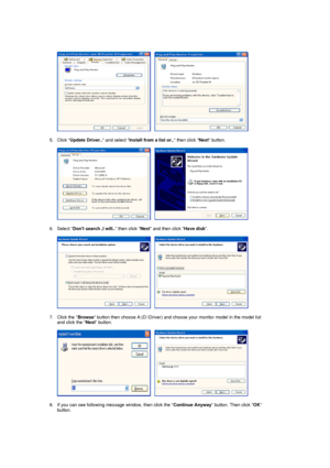 Page 26     
 
5. Click  Update Driver..  and select Install from a list or..  then click Next button.  
 
     
 
6. Select  Dont search ,I will..  then click Next and then click  Have disk.  
 
     
 
7. Click the  Browse button then choose A:(D:\Driver) and choos e your monitor model in the model list 
and click the  Next button.  
 
     
 
8. If you can see following message window, then click the  Continue Anyway button. Then click  OK 
button. 
 
 