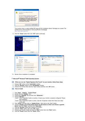 Page 27  
 
This monitor driver is under cert ified MS logo,and this installation doesnt damage your system.The 
certified driver will be post ed on Samsung Monitor Homepage.  
http://www.samsung.com/ 
 
9. Click the  Close button then click  OK button continually. 
 
 
 
     
 
10. Monitor driver installation is completed.  
 
 
 
    Microsoft® Windows® 2000 Operating System
 
 
When you can see Digital Signature Not  Found on your monitor, follow these steps.
1. Choose  OK button on the  Insert disk window....