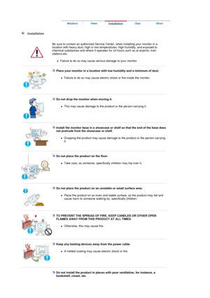 Page 4 
 
  Installation  
  Be sure to contact an authorized Service  Center, when installing your monitor in a 
location with heavy dust, high or low temper atures, high humidity, and exposed to 
chemical substances and where it operates  for 24 hours such as at airports, train 
stations etc. 
!Failure to do so may cause serious damage to your monitor.  
 
 
Place your monitor in a location with  low humidity and a minimum of dust. 
!Failure to do so may cause electric shock or fire inside the monitor....