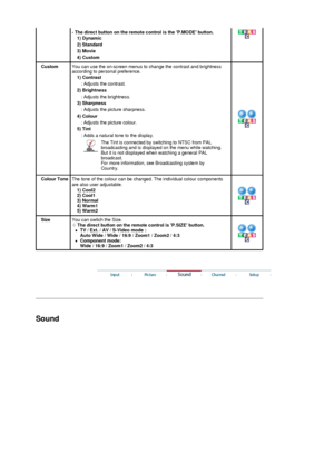 Page 33 
- The direct button on the remote control is the P.MODE button. 
1) Dynamic  
2) Standard  
3) Movie  
4) Custom  
CustomYou can use the on-screen menus to  change the contrast and brightness 
according to personal preference. 
1) Contrast  
: Adjusts the contrast. 
2) Brightness  : Adjusts the brightness. 
3) Sharpness  : Adjusts the picture sharpness. 
4) Colour  : Adjusts the picture colour. 
5) Tint  : Adds a natural tone to the display.  
The Tint is connected by sw itching to NTSC from PAL...