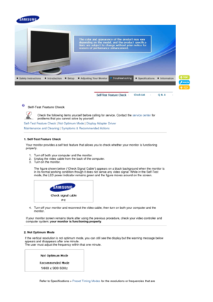 Page 38 
 
 Self-Test Feature Check  
Check the following items yourself bef ore calling for service. Contact the service center for 
problems that you cannot  solve by yourself.  
Self-Test Feature Check  | Not Optimum Mode  | Display Adapter Driver  
Maintenance and Cleaning  | Symptoms & Recommended Actions
 
 
1. Self-Test Feature Check
Your monitor provides a self test feature that allo ws you to check whether your monitor is functioning 
properly. 
1. Turn off both your computer and the monitor.  
2....