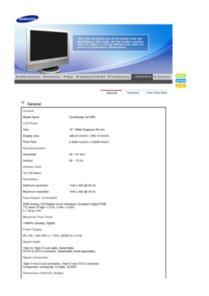 Page 43 
 
 General  
General
Model Name SyncMaster 941MW
LCD Panel
Size 19  Wide Diagonal (48 cm)
Display area 408.24 mm(H) x 255.15 mm(V)
Pixel Pitch 0.2835 mm(H) x 0.2835 mm(V)
Synchronization
Horizontal 30 ~ 81 kHz
Vertical 56 ~ 75 Hz
Display Color
16.7 M Colors 
Resolution
Optimum resolution  1440 x 900 @ 60 Hz
Maximum resolution 1440 x 900 @ 75 Hz
Input Signal, Terminated
RGB Analog, DVI(Digital Visual Inte rface) Compliant Digital RGB,  
TTL level (V high  ≥ 2.0V, V low  ≤ 0.8V)  
0.7 Vp-p ± 5%
Maximum...