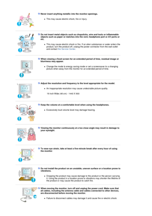 Page 8Never insert anything metallic into the monitor openings.  
!This may cause electric shock, fire or injury.  
 
 
Do not insert metal objects such as chops ticks, wire and tools or inflammable 
objects such as paper or matches into  the vent, headphone port or AV ports or 
etc.  
!This may cause electric shock or fire. If  an alien substances or water enters the 
product, turn the product off, unplug th e power connector from the wall outlet 
and contact  the Service Center .  
 
 
When viewing a fixed...