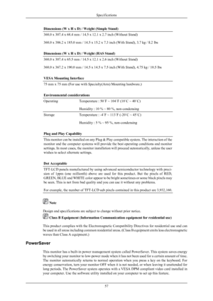 Page 58Dimensions (W x H x D) / Weight (Simple Stand)
368.0 x 307.4 x 68.4 mm / 14.5 x 12.1 x 2.7 inch (Without Stand)
368.0 x 386.2 x 185.0 mm / 14.5 x 15.2 x 7.3 inch (With Stand), 3.7 kg / 8.2 lbs
Dimensions (W x H x D) / Weight (HAS Stand)
368.0 x 307.4 x 65.5 mm / 14.5 x 12.1 x 2.6 inch (Without Stand)
368.0 x 367.2 x 190.0 mm / 14.5 x 14.5 x 7.5 inch (With Stand), 4.75 kg / 10.5
 lbs
VESA Mounting Interface
75 mm x 75 mm (For use with Specialty(Arm) Mounting hardware.)
Environmental considerations...