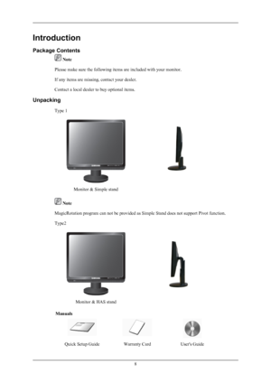 Page 9Introduction
Package Contents
 Note
Please make sure the following items are included with your monitor.
If any items are missing, contact your dealer.
Contact a local dealer to buy optional items.
Unpacking Type 1
Monitor & Simple stand
 Note
MagicRotation program can not be provided as Simple Stand does not support Pivot function.
Type2
Monitor & HAS stand
Manuals
Quick Setup GuideWarranty CardUser's Guide
8
 