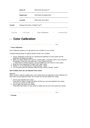 Page 33Server IP  
 
Write down the server IP .  
 
Department   
 
Write down the department. 
 
   Location   
 
Write down the location.  
 
Version 
 
Displays the version of MagicTune™. 
 
 
 
Overview  |OSD Mode|
Color Calibration| Troubleshooting
 
 
 
Color Calibration 
 
 
   
 
  Color Calibration 
 
Color Calibration guides you to get optimal color condition for your monitor. 
 
Proceed following 5steps for getting optimal monitor color condition . 
1. Control Brightness control bar for matching the...