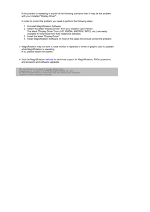 Page 44If the problem is repeating in any/all of the following scenarios then it may be the problem 
with your installed Display Driver : 
 
In order to correct the problem you need to perform the following steps : 
 
1. Uninstall MagicRotation Software.  
2. Obtain the latest Display Driver  from your Graphic Card Vendor. 
The latest Display Driver from (ATI, NVIDIA, MATROX, INTEL, etc.) are easily 
available for download from their respective websites.  
3. Install the latest Display Driver  
4. Install...