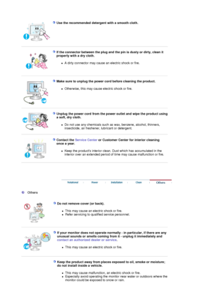 Page 6 
Use the recommended detergent with a smooth cloth.  
 
 
If the connector between the plug and the pin is dusty or dirty, clean it 
properly with a dry cloth. 
zA dirty connector may cause an  electric shock or fire.  
 
 
Make sure to unplug the power cord before cleaning the product. 
zOtherwise, this may cause electric shock or fire.  
 
 
Unplug the power cord from the power  outlet and wipe the product using 
a soft, dry cloth. 
zDo not use any chemicals such as wax, benzene, alcohol, thinners,...