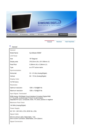 Page 54 
 
 General  
General
Model Name  SyncMaster 960BF
LCD Panel
Size 19 Diagonal
Display area 376.32mm (H) x 301.056mm (V)
Pixel Pitch 0.294mm  (H) x 0.294mm (V)
Type a-si TFT active matrix
Synchronization
Horizontal 30 ~ 81 kHz (Analog/Digital)
Vertical 56 ~ 75 Hz (Analog/Digital)
Display Color
16.7M Colors 
Resolution
Optimum resolution 1280 x 1024@60 Hz
Maximum resolution 1280 x 1024@75 Hz
Input Signal, Terminated
RGB Analog, DVI(Digital Visual Interface) Compliant Digital RGB  
0.7 Vp-p±5%, positive...