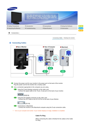 Page 17 
 
 Connecting Cables
Connect the power cord for your monitor to the power port on the back of the monitor.  
Plug the power cord for the monitor into a nearby outlet. 
Use a connection appropriate to the computer you are using. 
 
Using the D-sub (Analog) connector on the video card.  
- Connect the signal cable to the 15-pin, D-sub port on the back of your monitor.  
 
 [RGB IN] 
 Using the DVI (Digital) connector on the video card.  
- Connect the DVI Cable to the DVI IN Port on the back of your...