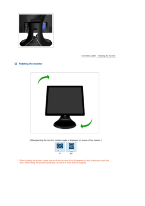 Page 18 
 
 
 
 Rotating the monitor
 
 (When pivoting the monitor, rotation angle is displayed on screen of the monitor.)
0° 90°
 
When rotating the screen, make sure to tilt the monitor 45 to 65 degrees so that it does not touch the 
floor. When tilting the screen backwards, do not tilt it more than 65 degrees.
     
 
  
 