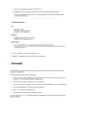 Page 29  
5. Dual is not supported in Windows™ 98, ME, NT 4.0.  
 
6. MagicRotation does not provide support for 24 bits per pixel (Bit depth/Color Quality).  
 
7. If you are changing your Graphic Card it is recommended that you uninstall the MagicRotation 
Software before doing so.  
 
 
 
S
ystem Requirements  
 
OS 
zWindows™ 2000  zWindows™ XP Home Edition  zWindows™ XP Professional  
Hardware 
z128MB Memory above(recommended)  z60MB Free Hard disk space above  
Service Packs 
zIt is recommended that your...