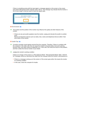 Page 45 
 
 
 
If there is something wrong with the input signal, a message appears on the screen or the screen 
goes blank although the power indicator LED is still on. The message may indicate that the monitor is 
out of scan range or that you need to check the signal cable.  
 
 Environment 
The location and the position of the monitor may influence the quality and other features of the 
monitor.  
 
If there are any sub woofer speakers near the monitor, unplug and relocate the woofer to another 
room....