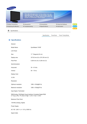 Page 46 Specifications
General
Model Name SyncMaster 761BF
LCD Panel
Size 17  Diagonal (43 cm)
Display area 337.92 mm (H) x 270.336 mm (V)
Pixel Pitch 0.264 mm (H) x 0.264 mm (V)
Synchronization
Horizontal 30 ~ 81 kHz
Vertical 56 ~ 75 Hz
Display Color
16.7M
Resolution
Optimum resolution 1280 x 1024@60 Hz
Maximum resolution 1280 x 1024@75 Hz
Input Signal, Terminated
RGB Analog, DVI(Digital Visual Interface)  Compliant Digital RGB 
0.7 Vp-p ± 5%, TTL level (V high  ≥ 2.0V, V low 
≤ 0.8V) 
Maximum Pixel Clock
135...