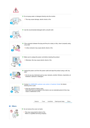 Page 6 
 
Do not spray water or detergent directly onto the monitor.  
 
This may cause damage, electric shock or fire. 
 
 
Use the recommended detergent with a smooth cloth. 
 
 
If the connector between the plug and the pin is dusty or dirty, clean it properly using 
a dry cloth.  
 
A dirty connector may cause electric shock or fire.
 
 
Make sure to unplug the power cord before cleaning the product.  
 
Otherwise, this may cause  electric shock or fire. 
 
 
Unplug the power cord from the power outlet and...